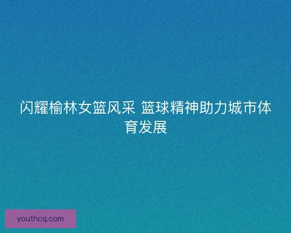 闪耀榆林女篮风采 篮球精神助力城市体育发展