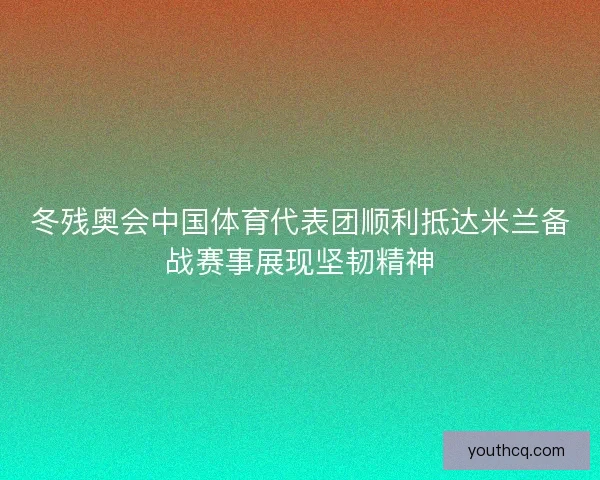 冬残奥会中国体育代表团顺利抵达米兰备战赛事展现坚韧精神