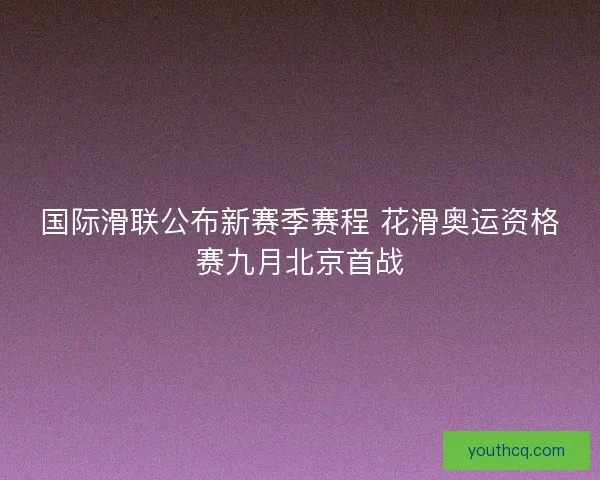 国际滑联公布新赛季赛程 花滑奥运资格赛九月北京首战