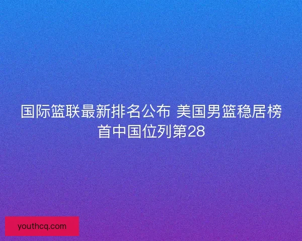 国际篮联最新排名公布 美国男篮稳居榜首中国位列第28