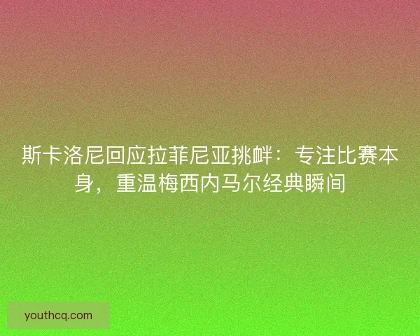 斯卡洛尼回应拉菲尼亚挑衅：专注比赛本身，重温梅西内马尔经典瞬间